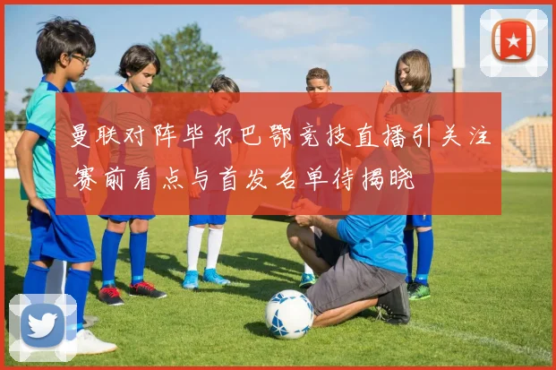 曼联对阵毕尔巴鄂竞技直播引关注 赛前看点与首发名单待揭晓