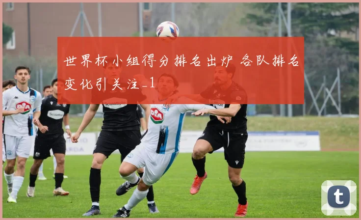 世界杯小组得分排名出炉 各队排名变化引关注_1