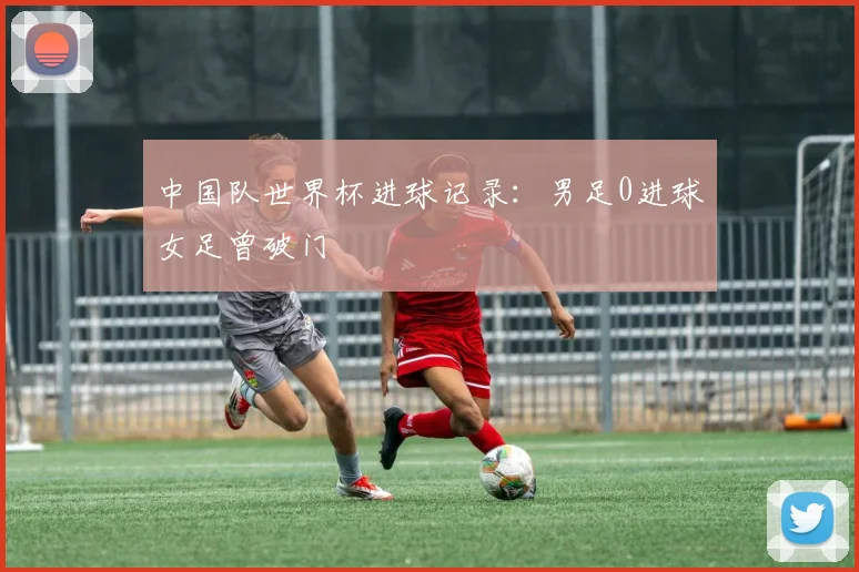 中国队世界杯进球记录：男足0进球女足曾破门