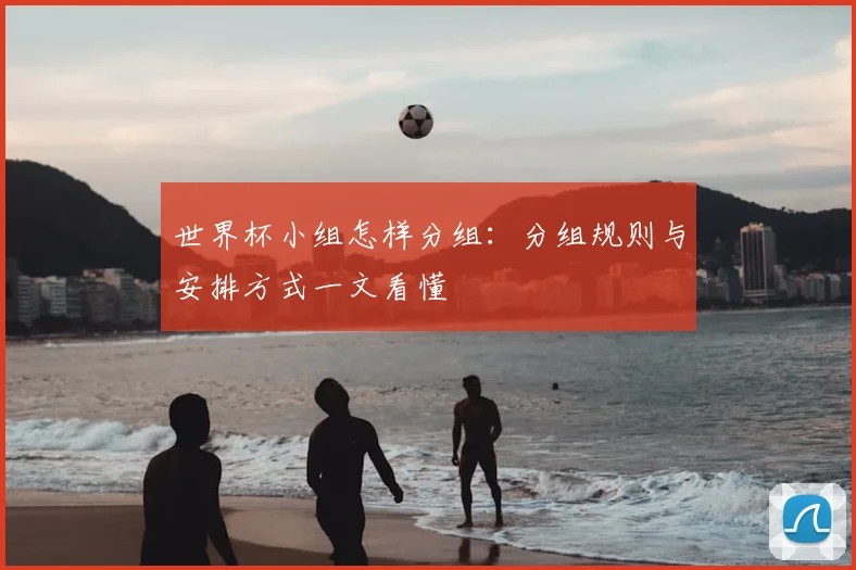 世界杯小组怎样分组:分组规则与安排方式一文看懂