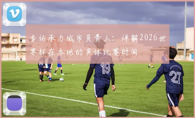 专访承办城市负责人:详解2026世界杯在本地的具体比赛时间
