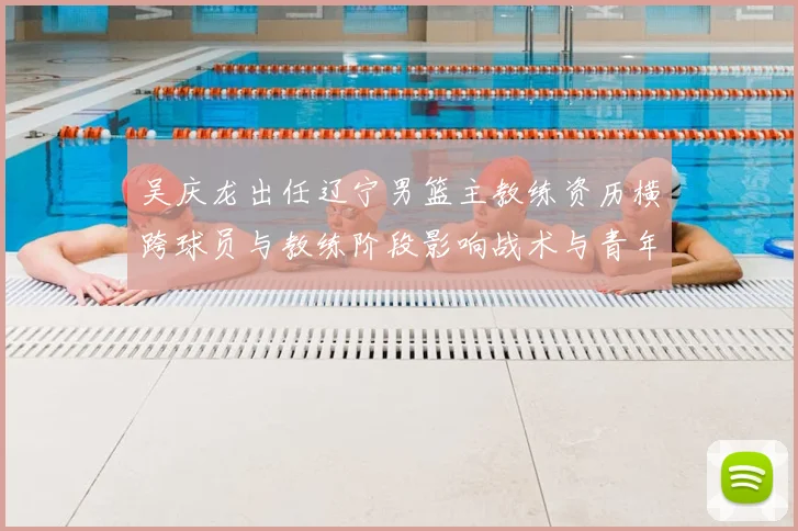吴庆龙出任辽宁男篮主教练资历横跨球员与教练阶段影响战术与青年培养