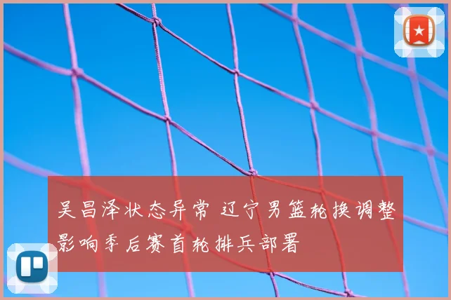 吴昌泽状态异常 辽宁男篮轮换调整影响季后赛首轮排兵部署