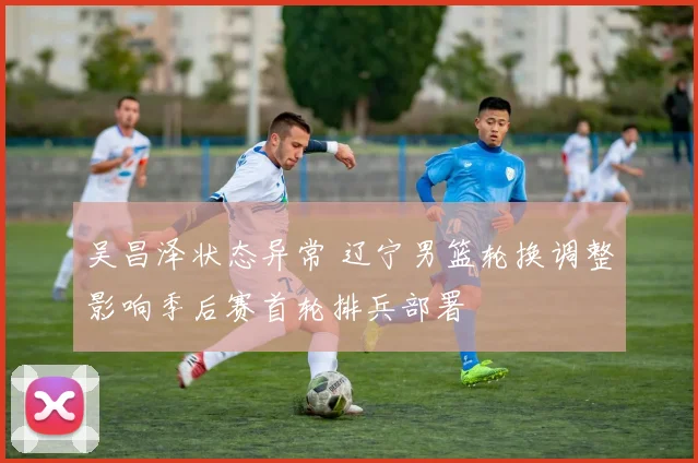 吴昌泽状态异常 辽宁男篮轮换调整影响季后赛首轮排兵部署