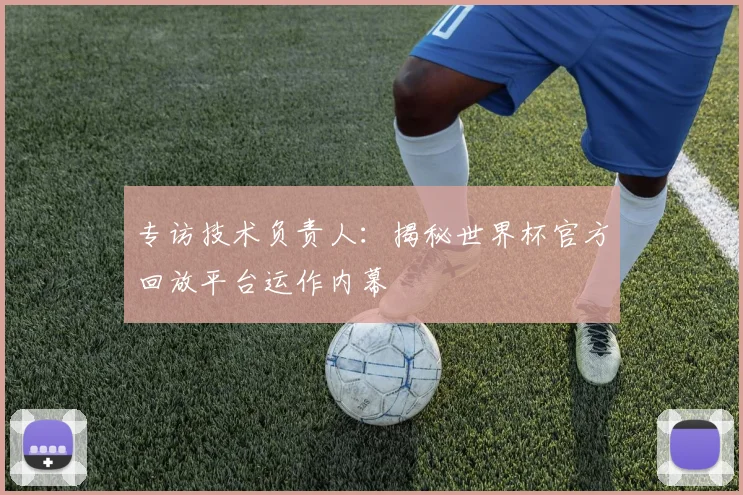 专访技术负责人:揭秘世界杯官方回放平台运作内幕