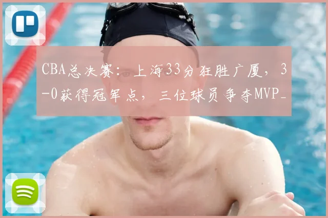 CBA总决赛:上海33分狂胜广厦,3-0获得冠军点,三位球员争夺MVP_进攻_比赛_古德温