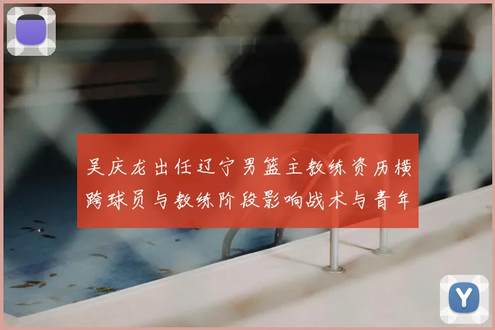 吴庆龙出任辽宁男篮主教练资历横跨球员与教练阶段影响战术与青年培养
