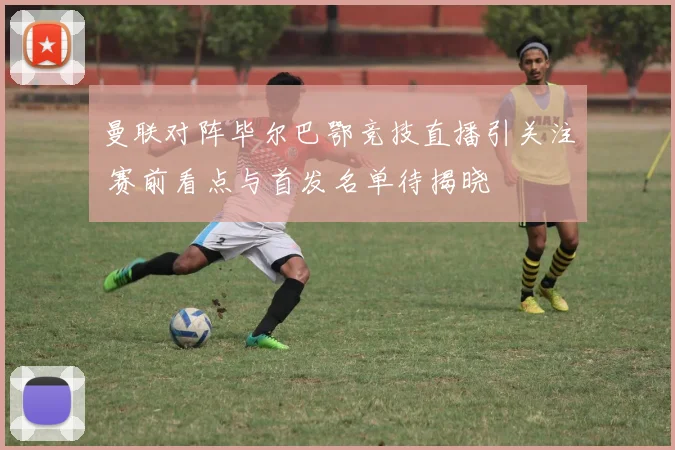 曼联对阵毕尔巴鄂竞技直播引关注 赛前看点与首发名单待揭晓