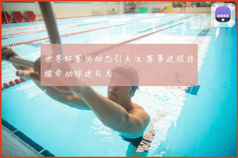 世界杯赛场动态引关注 赛事进程持续牵动球迷目光