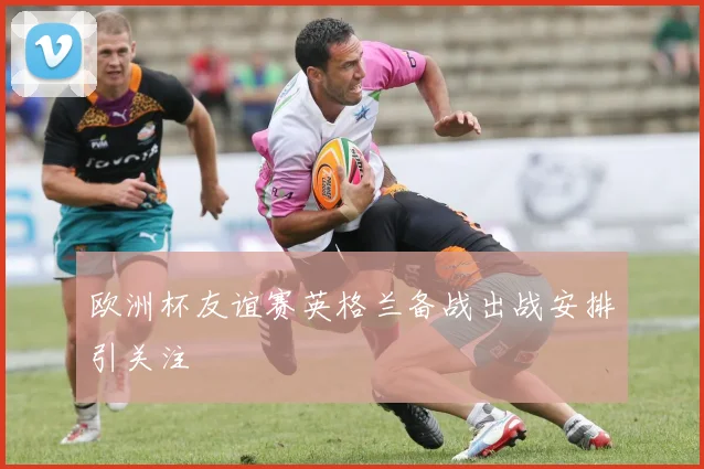 欧洲杯友谊赛英格兰备战出战安排引关注